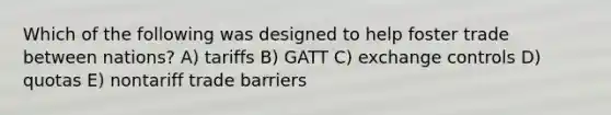 Which of the following was designed to help foster trade between nations? A) tariffs B) GATT C) exchange controls D) quotas E) nontariff trade barriers