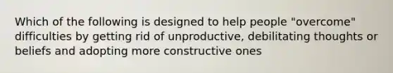 Which of the following is designed to help people "overcome" difficulties by getting rid of unproductive, debilitating thoughts or beliefs and adopting more constructive ones