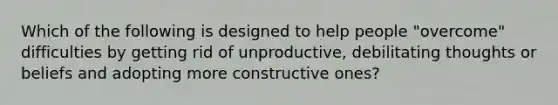 Which of the following is designed to help people "overcome" difficulties by getting rid of unproductive, debilitating thoughts or beliefs and adopting more constructive ones?