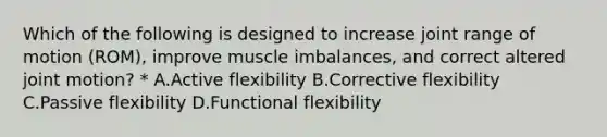 Which of the following is designed to increase joint range of motion (ROM), improve muscle imbalances, and correct altered joint motion? * A.Active flexibility B.Corrective flexibility C.Passive flexibility D.Functional flexibility