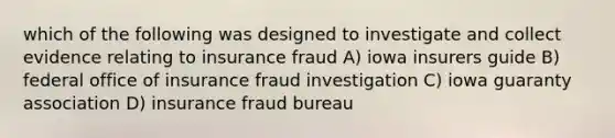 which of the following was designed to investigate and collect evidence relating to insurance fraud A) iowa insurers guide B) federal office of insurance fraud investigation C) iowa guaranty association D) insurance fraud bureau