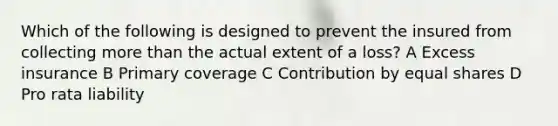 Which of the following is designed to prevent the insured from collecting more than the actual extent of a loss? A Excess insurance B Primary coverage C Contribution by equal shares D Pro rata liability