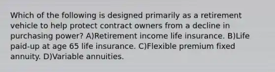 Which of the following is designed primarily as a retirement vehicle to help protect contract owners from a decline in purchasing power? A)Retirement income life insurance. B)Life paid-up at age 65 life insurance. C)Flexible premium fixed annuity. D)Variable annuities.