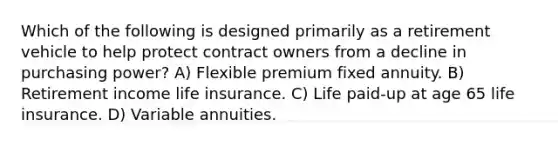 Which of the following is designed primarily as a retirement vehicle to help protect contract owners from a decline in purchasing power? A) Flexible premium fixed annuity. B) Retirement income life insurance. C) Life paid-up at age 65 life insurance. D) Variable annuities.