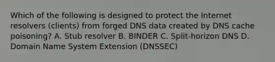 Which of the following is designed to protect the Internet resolvers (clients) from forged DNS data created by DNS cache poisoning? A. Stub resolver B. BINDER C. Split-horizon DNS D. Domain Name System Extension (DNSSEC)