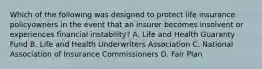 Which of the following was designed to protect life insurance policyowners in the event that an insurer becomes insolvent or experiences financial instability? A. Life and Health Guaranty Fund B. Life and Health Underwriters Association C. National Association of Insurance Commissioners D. Fair Plan