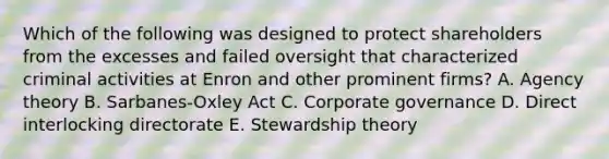 Which of the following was designed to protect shareholders from the excesses and failed oversight that characterized criminal activities at Enron and other prominent firms? A. Agency theory B. Sarbanes-Oxley Act C. Corporate governance D. Direct interlocking directorate E. Stewardship theory