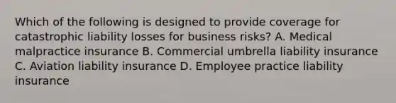 Which of the following is designed to provide coverage for catastrophic liability losses for business risks? A. Medical malpractice insurance B. Commercial umbrella liability insurance C. Aviation liability insurance D. Employee practice liability insurance