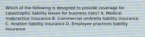 Which of the following is designed to provide coverage for catastrophic liability losses for business risks? A. Medical malpractice insurance B. Commercial umbrella liability insurance C. Aviation liability insurance D. Employee practices liability insurance