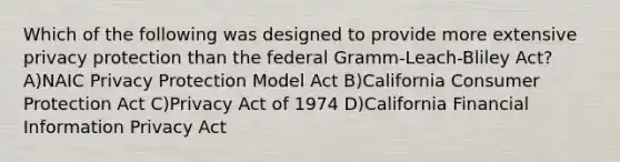 Which of the following was designed to provide more extensive privacy protection than the federal Gramm-Leach-Bliley Act? A)NAIC Privacy Protection Model Act B)California Consumer Protection Act C)Privacy Act of 1974 D)California Financial Information Privacy Act