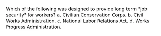 Which of the following was designed to provide long term "job security" for workers? a. Civilian Conservation Corps. b. Civil Works Administration. c. National Labor Relations Act. d. Works Progress Administration.