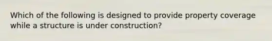 Which of the following is designed to provide property coverage while a structure is under construction?