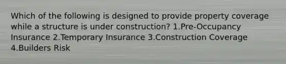 Which of the following is designed to provide property coverage while a structure is under construction? 1.Pre-Occupancy Insurance 2.Temporary Insurance 3.Construction Coverage 4.Builders Risk