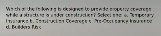 Which of the following is designed to provide property coverage while a structure is under construction? Select one: a. Temporary Insurance b. Construction Coverage c. Pre-Occupancy Insurance d. Builders Risk