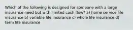 Which of the following is designed for someone with a large insurance need but with limited cash flow? a) home service life insurance b) variable life insurance c) whole life insurance d) term life insurance