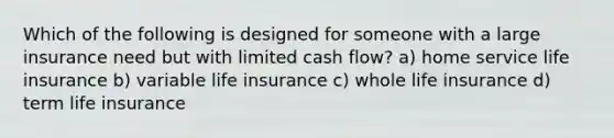 Which of the following is designed for someone with a large insurance need but with limited cash flow? a) home service life insurance b) variable life insurance c) whole life insurance d) term life insurance