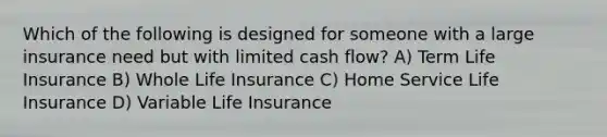 Which of the following is designed for someone with a large insurance need but with limited cash flow? A) Term Life Insurance B) Whole Life Insurance C) Home Service Life Insurance D) Variable Life Insurance