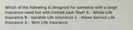 Which of the following is designed for someone with a large insurance need but with limited cash flow? A - Whole Life Insurance B - Variable Life Insurance C - Home Service Life Insurance D - Term Life Insurance