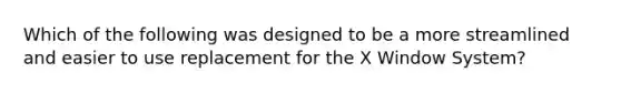 Which of the following was designed to be a more streamlined and easier to use replacement for the X Window System?