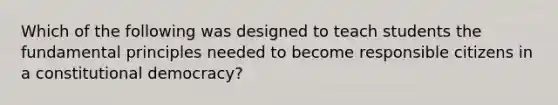 Which of the following was designed to teach students the fundamental principles needed to become responsible citizens in a constitutional democracy?