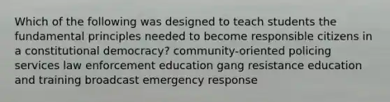 Which of the following was designed to teach students the fundamental principles needed to become responsible citizens in a constitutional democracy? community-oriented policing services law enforcement education gang resistance education and training broadcast emergency response