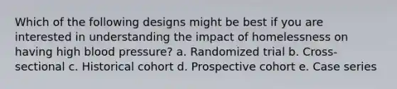 Which of the following designs might be best if you are interested in understanding the impact of homelessness on having high <a href='https://www.questionai.com/knowledge/kD0HacyPBr-blood-pressure' class='anchor-knowledge'>blood pressure</a>? a. Randomized trial b. Cross-sectional c. Historical cohort d. Prospective cohort e. Case series