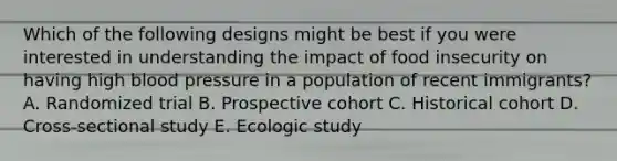 Which of the following designs might be best if you were interested in understanding the impact of food insecurity on having high blood pressure in a population of recent immigrants? A. Randomized trial B. Prospective cohort C. Historical cohort D. Cross-sectional study E. Ecologic study