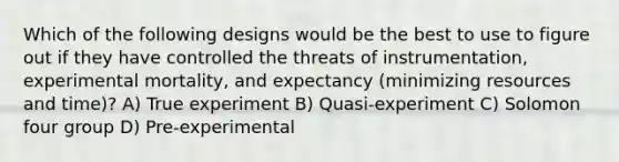 Which of the following designs would be the best to use to figure out if they have controlled the threats of instrumentation, experimental mortality, and expectancy (minimizing resources and time)? A) True experiment B) Quasi-experiment C) Solomon four group D) Pre-experimental