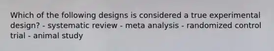 Which of the following designs is considered a true experimental design? - systematic review - meta analysis - randomized control trial - animal study