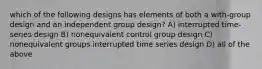 which of the following designs has elements of both a with-group design and an independent group design? A) interrupted time-series design B) nonequivalent control group design C) nonequivalent groups interrupted time series design D) all of the above