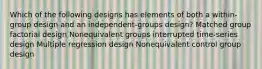 Which of the following designs has elements of both a within-group design and an independent-groups design? Matched group factorial design Nonequivalent groups interrupted time-series design Multiple regression design Nonequivalent control group design