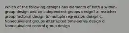 Which of the following designs has elements of both a within-group design and an independent-groups design? a. matches group factorial design b. multiple regression design c. Nonequivalent groups interrupted time-series design d. Nonequivalent control group design