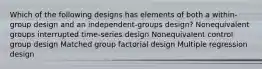 Which of the following designs has elements of both a within-group design and an independent-groups design? Nonequivalent groups interrupted time-series design Nonequivalent control group design Matched group factorial design Multiple regression design