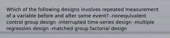 Which of the following designs involves repeated measurement of a variable before and after some event? -nonequivalent control group design -interrupted time-series design -multiple regression design -matched group factorial design