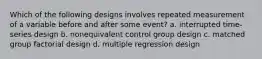 Which of the following designs involves repeated measurement of a variable before and after some event? a. interrupted time-series design b. nonequivalent control group design c. matched group factorial design d. multiple regression design