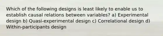 Which of the following designs is least likely to enable us to establish causal relations between variables? a) Experimental design b) Quasi-experimental design c) Correlational design d) Within-participants design