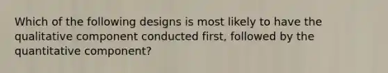 Which of the following designs is most likely to have the qualitative component conducted first, followed by the quantitative component?