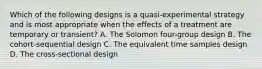 Which of the following designs is a quasi-experimental strategy and is most appropriate when the effects of a treatment are temporary or transient? A. The Solomon four-group design B. The cohort-sequential design C. The equivalent time samples design D. The cross-sectional design