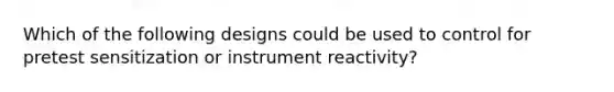Which of the following designs could be used to control for pretest sensitization or instrument reactivity?