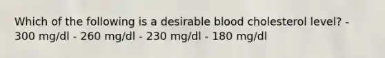 Which of the following is a desirable blood cholesterol level? - 300 mg/dl - 260 mg/dl - 230 mg/dl - 180 mg/dl