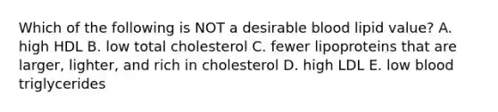 Which of the following is NOT a desirable blood lipid value?​ A. high HDL B. low total cholesterol C. fewer lipoproteins that are larger, lighter, and rich in cholesterol D. high LDL E. low blood triglycerides