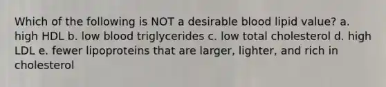 Which of the following is NOT a desirable blood lipid value? a. high HDL b. low blood triglycerides c. low total cholesterol d. high LDL e. fewer lipoproteins that are larger, lighter, and rich in cholesterol