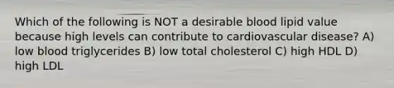 Which of the following is NOT a desirable blood lipid value because high levels can contribute to cardiovascular disease? A) low blood triglycerides B) low total cholesterol C) high HDL D) high LDL