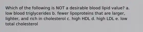 Which of the following is NOT a desirable blood lipid value? a. ​low blood triglycerides b. ​fewer lipoproteins that are larger, lighter, and rich in cholesterol c. ​high HDL d. ​high LDL e. ​low total cholesterol