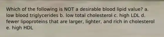 Which of the following is NOT a desirable blood lipid value? a. low blood triglycerides b. low total cholesterol c. high LDL d. fewer lipoproteins that are larger, lighter, and rich in cholesterol e. high HDL