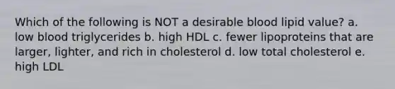 Which of the following is NOT a desirable blood lipid value? a. low blood triglycerides b. high HDL c. fewer lipoproteins that are larger, lighter, and rich in cholesterol d. low total cholesterol e. high LDL