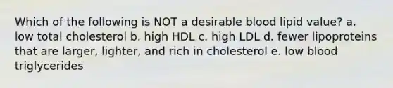 Which of the following is NOT a desirable blood lipid value? a. low total cholesterol b. high HDL c. high LDL d. fewer lipoproteins that are larger, lighter, and rich in cholesterol e. low blood triglycerides