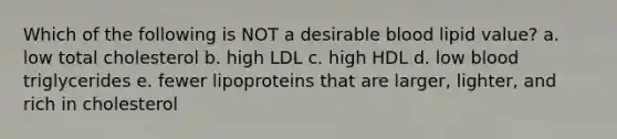 Which of the following is NOT a desirable blood lipid value?​ a. ​low total cholesterol b. ​high LDL c. ​high HDL d. ​low blood triglycerides e. ​fewer lipoproteins that are larger, lighter, and rich in cholesterol