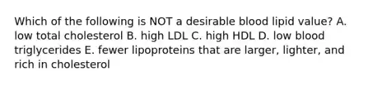 Which of the following is NOT a desirable blood lipid value?​ A. ​low total cholesterol B. ​high LDL C. ​high HDL D. ​low blood triglycerides E. ​fewer lipoproteins that are larger, lighter, and rich in cholesterol