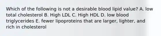 Which of the following is not a desirable blood lipid value? A. low total cholesterol B. High LDL C. High HDL D. low blood triglycerides E. fewer lipoproteins that are larger, lighter, and rich in cholesterol